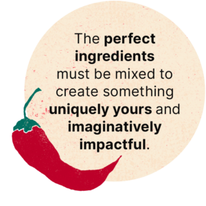 The perfect ingredients must be mixed to create something uniquely yours and imaginatively impactful. 