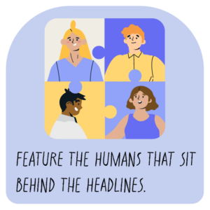 Feature the humans that sit behind the headlines.