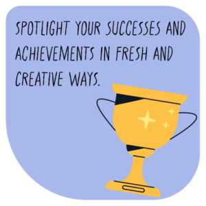 Spotlight your successes and achievements in fresh and creative ways.